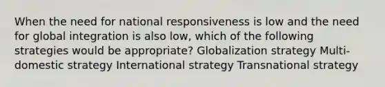 When the need for national responsiveness is low and the need for global integration is also low, which of the following strategies would be appropriate? Globalization strategy Multi-domestic strategy International strategy Transnational strategy