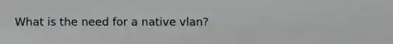 What is the need for a native vlan?