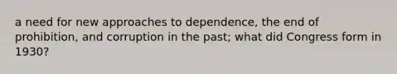 a need for new approaches to dependence, the end of prohibition, and corruption in the past; what did Congress form in 1930?