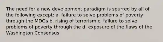 The need for a new development paradigm is spurred by all of the following except: a. failure to solve problems of poverty through the MDGs b. rising of terrorism c. failure to solve problems of poverty through the d. exposure of the flaws of the Washington Consensus