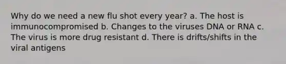 Why do we need a new flu shot every year? a. The host is immunocompromised b. Changes to the viruses DNA or RNA c. The virus is more drug resistant d. There is drifts/shifts in the viral antigens