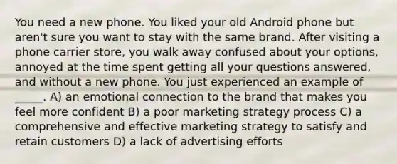 You need a new phone. You liked your old Android phone but aren't sure you want to stay with the same brand. After visiting a phone carrier store, you walk away confused about your options, annoyed at the time spent getting all your questions answered, and without a new phone. You just experienced an example of _____. A) an emotional connection to the brand that makes you feel more confident B) a poor marketing strategy process C) a comprehensive and effective marketing strategy to satisfy and retain customers D) a lack of advertising efforts