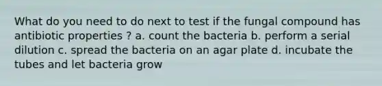 What do you need to do next to test if the fungal compound has antibiotic properties ? a. count the bacteria b. perform a serial dilution c. spread the bacteria on an agar plate d. incubate the tubes and let bacteria grow