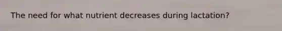 The need for what nutrient decreases during lactation?