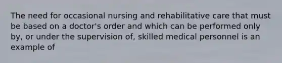 The need for occasional nursing and rehabilitative care that must be based on a doctor's order and which can be performed only by, or under the supervision of, skilled medical personnel is an example of