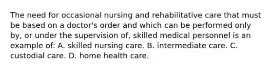 The need for occasional nursing and rehabilitative care that must be based on a doctor's order and which can be performed only by, or under the supervision of, skilled medical personnel is an example of: A. skilled nursing care. B. intermediate care. C. custodial care. D. home health care.