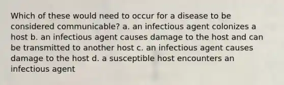 Which of these would need to occur for a disease to be considered communicable? a. an infectious agent colonizes a host b. an infectious agent causes damage to the host and can be transmitted to another host c. an infectious agent causes damage to the host d. a susceptible host encounters an infectious agent