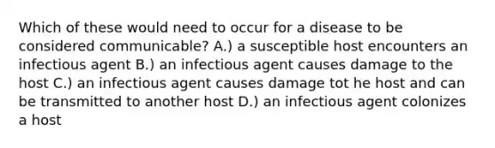 Which of these would need to occur for a disease to be considered communicable? A.) a susceptible host encounters an infectious agent B.) an infectious agent causes damage to the host C.) an infectious agent causes damage tot he host and can be transmitted to another host D.) an infectious agent colonizes a host