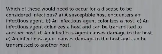 Which of these would need to occur for a disease to be considered infectious? a) A susceptible host encounters an infectious agent. b) An infectious agent colonizes a host. c) An infectious agent colonizes a host and can be transmitted to another host. d) An infectious agent causes damage to the host. e) An infectious agent causes damage to the host and can be transmitted to another host.