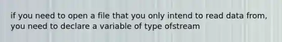 if you need to open a file that you only intend to read data from, you need to declare a variable of type ofstream