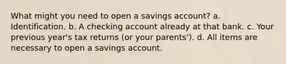 What might you need to open a savings account? a. Identification. b. A checking account already at that bank. c. Your previous year's tax returns (or your parents'). d. All items are necessary to open a savings account.