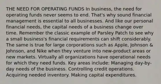 THE NEED FOR OPERATING FUNDS In business, the need for operating funds never seems to end. That's why sound financial management is essential to all businesses. And like our personal financial needs, the capital needs of a business change over time. Remember the classic example of Parsley Patch to see why a small business's financial requirements can shift considerably. The same is true for large corporations such as Apple, Johnson & Johnson, and Nike when they venture into new-product areas or new markets. Virtually all organizations have operational needs for which they need funds. Key areas include: Managing day-by-day needs of the business. Controlling credit operations. Acquiring needed inventory. Making capital expenditures.