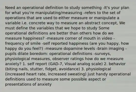 Need an operational definition to study something -It's your plan for what you're manipulating/measuring -refers to the set of operations that are used to either measure or manipulate a variable i.e. concrete way to measure an abstract concept, We must define the variables that we hope to study Some operational definitions are better than others how do we measure happiness? -measure corner of mouth in video -frequency of smile -self reported happiness (are you happy, how happy do you feel?) -measure dopamine levels -brain imaging -pupils dilate boredom: operational definitions -surveys, physiological measures, observer ratings how do we measure anxiety? 1. self report (GAD-7, Visual analog scale) 2. behavior (biting nails, stutter, fidget, avoidance) 3. physiological (increased heart rate, increased sweating) just handy operational definitions used to measure some possible aspect or presentations of anxiety