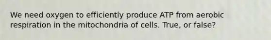 We need oxygen to efficiently produce ATP from aerobic respiration in the mitochondria of cells. True, or false?