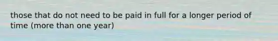 those that do not need to be paid in full for a longer period of time (more than one year)