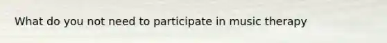 What do you not need to participate in music therapy