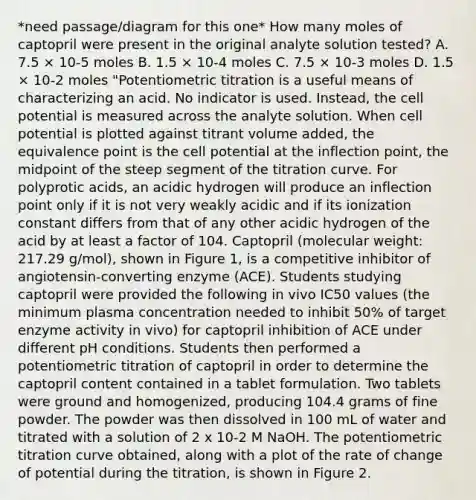 *need passage/diagram for this one* How many moles of captopril were present in the original analyte solution tested? A. 7.5 × 10-5 moles B. 1.5 × 10-4 moles C. 7.5 × 10-3 moles D. 1.5 × 10-2 moles "Potentiometric titration is a useful means of characterizing an acid. No indicator is used. Instead, the cell potential is measured across the analyte solution. When cell potential is plotted against titrant volume added, the equivalence point is the cell potential at the inflection point, the midpoint of the steep segment of the titration curve. For polyprotic acids, an acidic hydrogen will produce an inflection point only if it is not very weakly acidic and if its ionization constant differs from that of any other acidic hydrogen of the acid by at least a factor of 104. Captopril (molecular weight: 217.29 g/mol), shown in Figure 1, is a competitive inhibitor of angiotensin-converting enzyme (ACE). Students studying captopril were provided the following in vivo IC50 values (the minimum plasma concentration needed to inhibit 50% of target enzyme activity in vivo) for captopril inhibition of ACE under different pH conditions. Students then performed a potentiometric titration of captopril in order to determine the captopril content contained in a tablet formulation. Two tablets were ground and homogenized, producing 104.4 grams of fine powder. The powder was then dissolved in 100 mL of water and titrated with a solution of 2 x 10-2 M NaOH. The potentiometric titration curve obtained, along with a plot of the rate of change of potential during the titration, is shown in Figure 2.