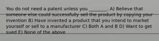 You do not need a patent unless you ________. A) Believe that someone else could successfully sell the product by copying your invention B) Have invented a product that you intend to market yourself or sell to a manufacturer C) Both A and B D) Want to get sued E) None of the above