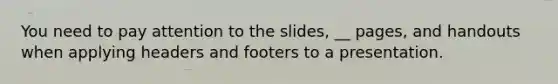 You need to pay attention to the slides, __ pages, and handouts when applying headers and footers to a presentation.