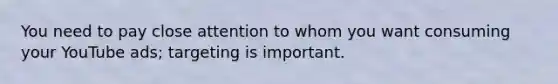 You need to pay close attention to whom you want consuming your YouTube ads; targeting is important.