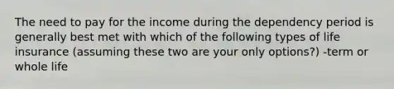 The need to pay for the income during the dependency period is generally best met with which of the following types of life insurance (assuming these two are your only options?) -term or whole life