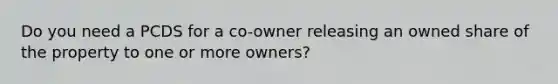 Do you need a PCDS for a co-owner releasing an owned share of the property to one or more owners?