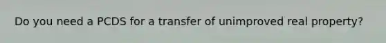 Do you need a PCDS for a transfer of unimproved real property?