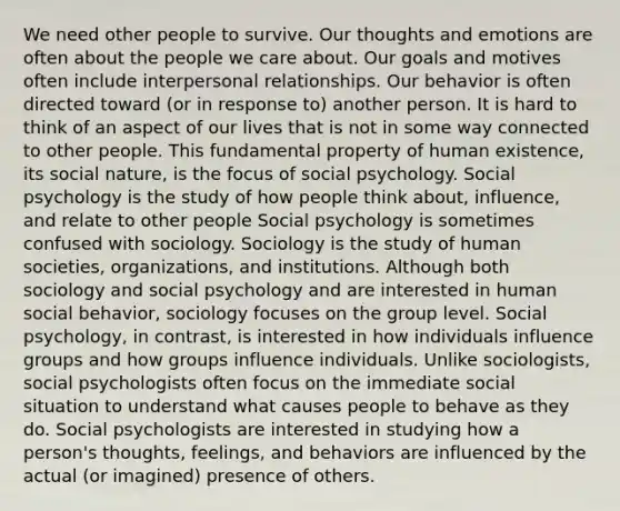 We need other people to survive. Our thoughts and emotions are often about the people we care about. Our goals and motives often include interpersonal relationships. Our behavior is often directed toward (or in response to) another person. It is hard to think of an aspect of our lives that is not in some way connected to other people. This fundamental property of human existence, its social nature, is the focus of social psychology. Social psychology is the study of how people think about, influence, and relate to other people Social psychology is sometimes confused with sociology. Sociology is the study of human societies, organizations, and institutions. Although both sociology and social psychology and are interested in human social behavior, sociology focuses on the group level. Social psychology, in contrast, is interested in how individuals influence groups and how groups influence individuals. Unlike sociologists, social psychologists often focus on the immediate social situation to understand what causes people to behave as they do. Social psychologists are interested in studying how a person's thoughts, feelings, and behaviors are influenced by the actual (or imagined) presence of others.