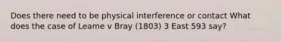 Does there need to be physical interference or contact What does the case of Leame v Bray (1803) 3 East 593 say?