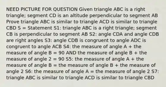 NEED PICTURE FOR QUESTION Given triangle ABC is a right triangle; segment CD is an altitude perpendicular to segment AB Prove triangle ABC is similar to triangle ACD is similar to triangle CBD S = Statement S1: triangle ABC is a right triangle; segment CB is perpendicular to segment AB S2: angle CDA and angle CDB are right angles S3: angle CDB is congruent to angle ADC is congruent to angle ACB S4: the measure of angle A + the measure of angle B = 90 AND the measure of angle B + the measure of angle 2 = 90 S5: the measure of angle A + the measure of angle B = the measure of angle B + the measure of angle 2 S6: the measure of angle A = the measure of angle 2 S7: triangle ABC is similar to triangle ACD is similar to triangle CBD