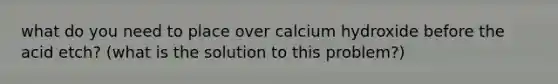 what do you need to place over calcium hydroxide before the acid etch? (what is the solution to this problem?)