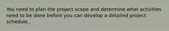 You need to plan the project scope and determine what activities need to be done before you can develop a detailed project schedule..