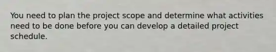 You need to plan the project scope and determine what activities need to be done before you can develop a detailed project schedule.