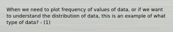 When we need to plot frequency of values of data, or if we want to understand the distribution of data, this is an example of what type of data? - (1)