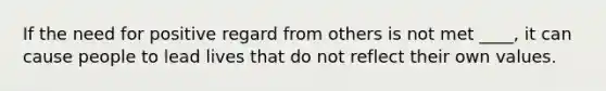 If the need for positive regard from others is not met ____, it can cause people to lead lives that do not reflect their own values.