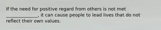 If the need for positive regard from others is not met ______________, it can cause people to lead lives that do not reflect their own values.