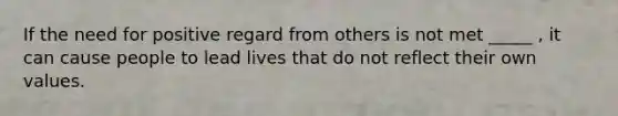 If the need for positive regard from others is not met _____ , it can cause people to lead lives that do not reflect their own values.
