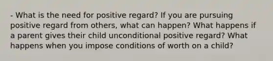 - What is the need for positive regard? If you are pursuing positive regard from others, what can happen? What happens if a parent gives their child unconditional positive regard? What happens when you impose conditions of worth on a child?