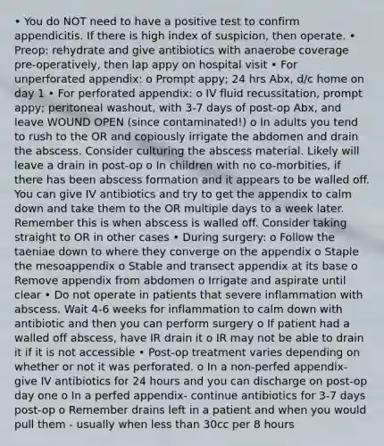 • You do NOT need to have a positive test to confirm appendicitis. If there is high index of suspicion, then operate. • Preop: rehydrate and give antibiotics with anaerobe coverage pre-operatively, then lap appy on hospital visit • For unperforated appendix: o Prompt appy; 24 hrs Abx, d/c home on day 1 • For perforated appendix: o IV fluid recussitation, prompt appy; peritoneal washout, with 3-7 days of post-op Abx, and leave WOUND OPEN (since contaminated!) o In adults you tend to rush to the OR and copiously irrigate the abdomen and drain the abscess. Consider culturing the abscess material. Likely will leave a drain in post-op o In children with no co-morbities, if there has been abscess formation and it appears to be walled off. You can give IV antibiotics and try to get the appendix to calm down and take them to the OR multiple days to a week later. Remember this is when abscess is walled off. Consider taking straight to OR in other cases • During surgery: o Follow the taeniae down to where they converge on the appendix o Staple the mesoappendix o Stable and transect appendix at its base o Remove appendix from abdomen o Irrigate and aspirate until clear • Do not operate in patients that severe inflammation with abscess. Wait 4-6 weeks for inflammation to calm down with antibiotic and then you can perform surgery o If patient had a walled off abscess, have IR drain it o IR may not be able to drain it if it is not accessible • Post-op treatment varies depending on whether or not it was perforated. o In a non-perfed appendix- give IV antibiotics for 24 hours and you can discharge on post-op day one o In a perfed appendix- continue antibiotics for 3-7 days post-op o Remember drains left in a patient and when you would pull them - usually when less than 30cc per 8 hours