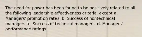 The need for power has been found to be positively related to all the following leadership effectiveness criteria, except a. Managers' promotion rates. b. Success of nontechnical managers. c. Success of technical managers. d. Managers' performance ratings.