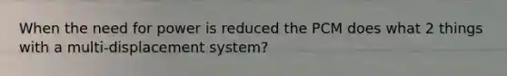 When the need for power is reduced the PCM does what 2 things with a multi-displacement system?