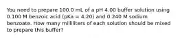 You need to prepare 100.0 mL of a pH 4.00 buffer solution using 0.100 M benzoic acid (pKa = 4.20) and 0.240 M sodium benzoate. How many milliliters of each solution should be mixed to prepare this buffer?