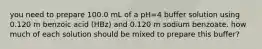 you need to prepare 100.0 mL of a pH=4 buffer solution using 0.120 m benzoic acid (HBz) and 0.120 m sodium benzoate. how much of each solution should be mixed to prepare this buffer?