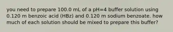 you need to prepare 100.0 mL of a pH=4 buffer solution using 0.120 m benzoic acid (HBz) and 0.120 m sodium benzoate. how much of each solution should be mixed to prepare this buffer?