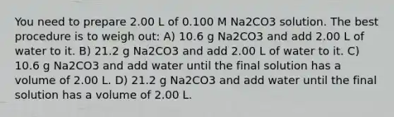 You need to prepare 2.00 L of 0.100 M Na2CO3 solution. The best procedure is to weigh out: A) 10.6 g Na2CO3 and add 2.00 L of water to it. B) 21.2 g Na2CO3 and add 2.00 L of water to it. C) 10.6 g Na2CO3 and add water until the final solution has a volume of 2.00 L. D) 21.2 g Na2CO3 and add water until the final solution has a volume of 2.00 L.