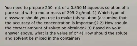 You need to prepare 250. mL of a 0.850 M aqueous solution of a pure solid with a molar mass of 295.2 g/mol. 1) Which type of glassware should you use to make this solution (assuming that the accuracy of the concentration is important)? 2) How should the correct amount of solute be obtained? 3) Based on your answer above, what is the value of x? 4) How should the solute and solvent be mixed in the container?