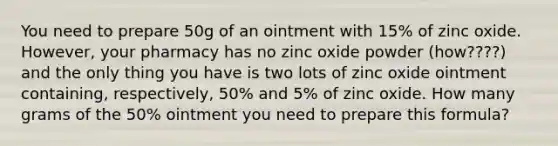 You need to prepare 50g of an ointment with 15% of zinc oxide. However, your pharmacy has no zinc oxide powder (how????) and the only thing you have is two lots of zinc oxide ointment containing, respectively, 50% and 5% of zinc oxide. How many grams of the 50% ointment you need to prepare this formula?