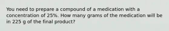 You need to prepare a compound of a medication with a concentration of 25%. How many grams of the medication will be in 225 g of the final product?