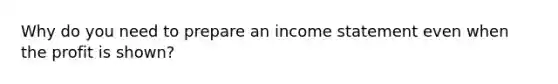 Why do you need to prepare an income statement even when the profit is shown?