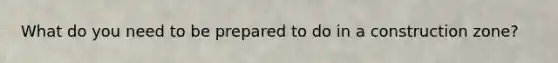 What do you need to be prepared to do in a construction zone?